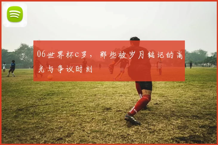 06世界杯c罗，那些被岁月铭记的高光与争议时刻