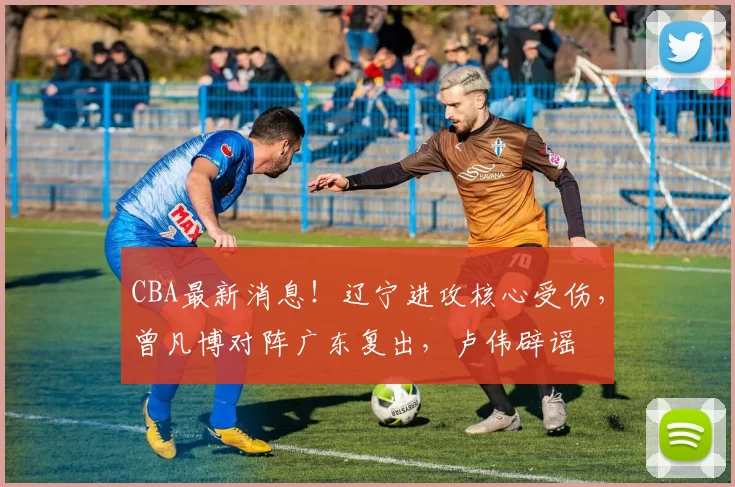 CBA最新消息!辽宁进攻核心受伤,曾凡博对阵广东复出,卢伟辟谣