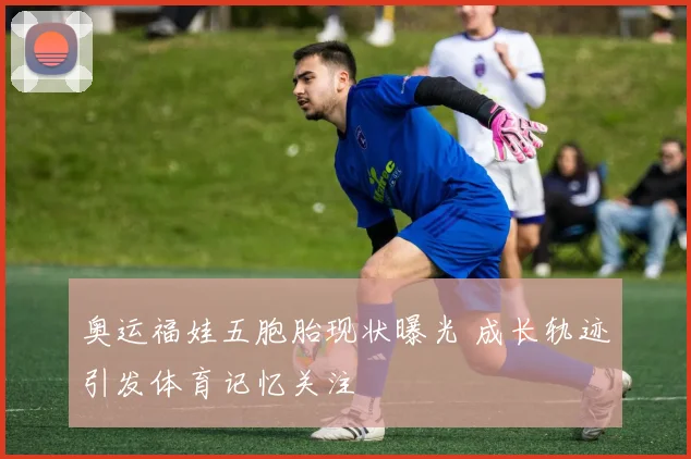 奥运福娃五胞胎现状曝光 成长轨迹引发体育记忆关注
