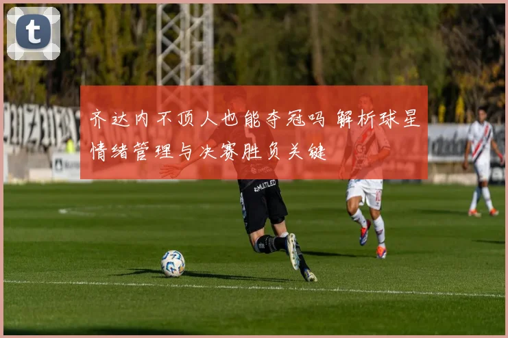 齐达内不顶人也能夺冠吗 解析球星情绪管理与决赛胜负关键