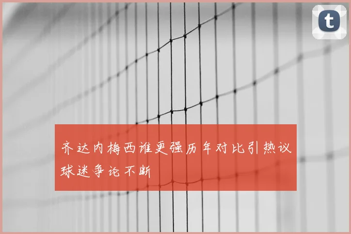 齐达内梅西谁更强历年对比引热议球迷争论不断