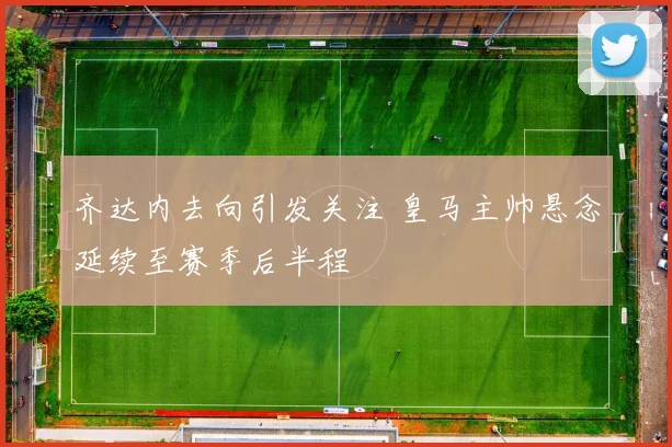 齐达内去向引发关注 皇马主帅悬念延续至赛季后半程