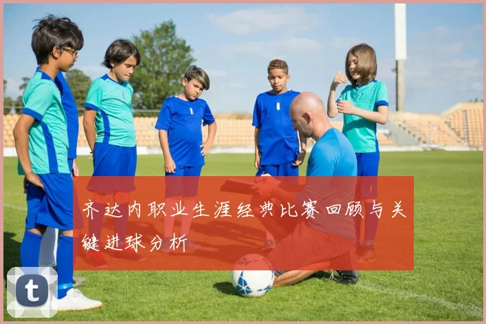 齐达内职业生涯经典比赛回顾与关键进球分析
