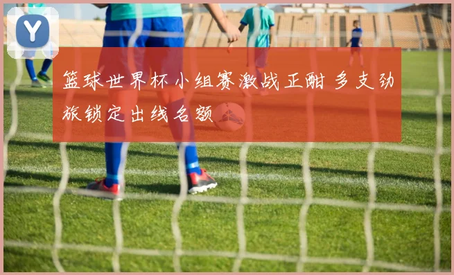 篮球世界杯小组赛激战正酣 多支劲旅锁定出线名额